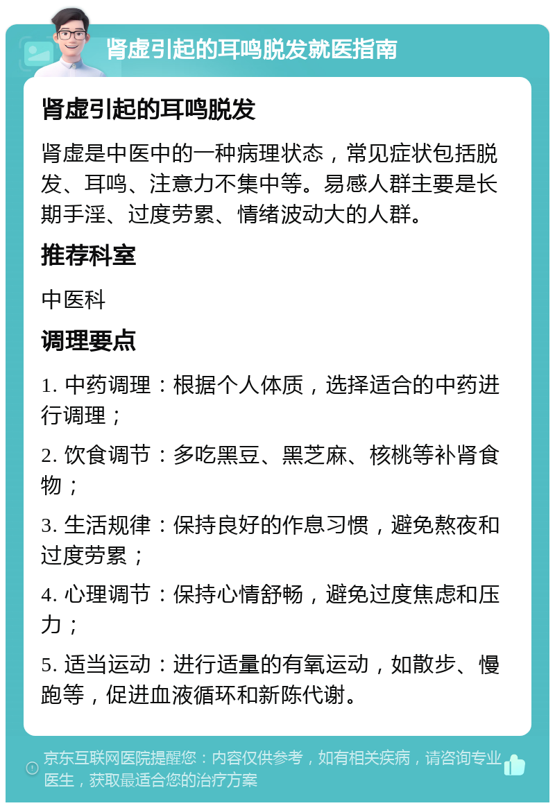 肾虚引起的耳鸣脱发就医指南 肾虚引起的耳鸣脱发 肾虚是中医中的一种病理状态，常见症状包括脱发、耳鸣、注意力不集中等。易感人群主要是长期手淫、过度劳累、情绪波动大的人群。 推荐科室 中医科 调理要点 1. 中药调理：根据个人体质，选择适合的中药进行调理； 2. 饮食调节：多吃黑豆、黑芝麻、核桃等补肾食物； 3. 生活规律：保持良好的作息习惯，避免熬夜和过度劳累； 4. 心理调节：保持心情舒畅，避免过度焦虑和压力； 5. 适当运动：进行适量的有氧运动，如散步、慢跑等，促进血液循环和新陈代谢。