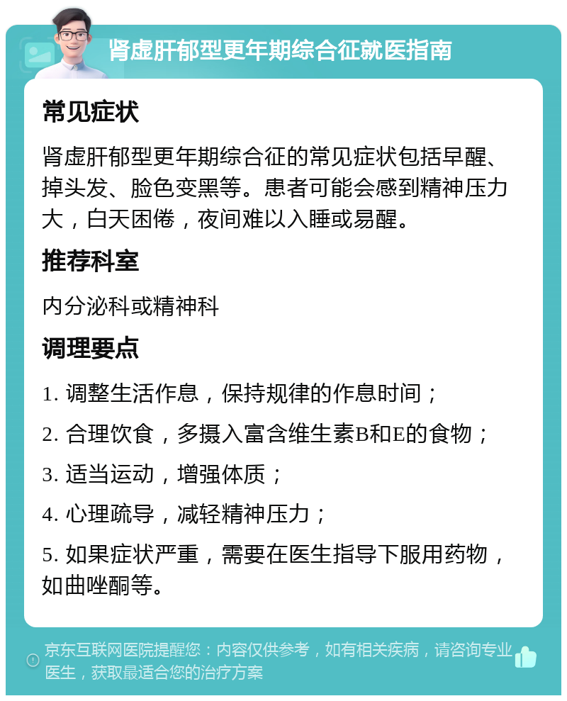 肾虚肝郁型更年期综合征就医指南 常见症状 肾虚肝郁型更年期综合征的常见症状包括早醒、掉头发、脸色变黑等。患者可能会感到精神压力大，白天困倦，夜间难以入睡或易醒。 推荐科室 内分泌科或精神科 调理要点 1. 调整生活作息，保持规律的作息时间； 2. 合理饮食，多摄入富含维生素B和E的食物； 3. 适当运动，增强体质； 4. 心理疏导，减轻精神压力； 5. 如果症状严重，需要在医生指导下服用药物，如曲唑酮等。