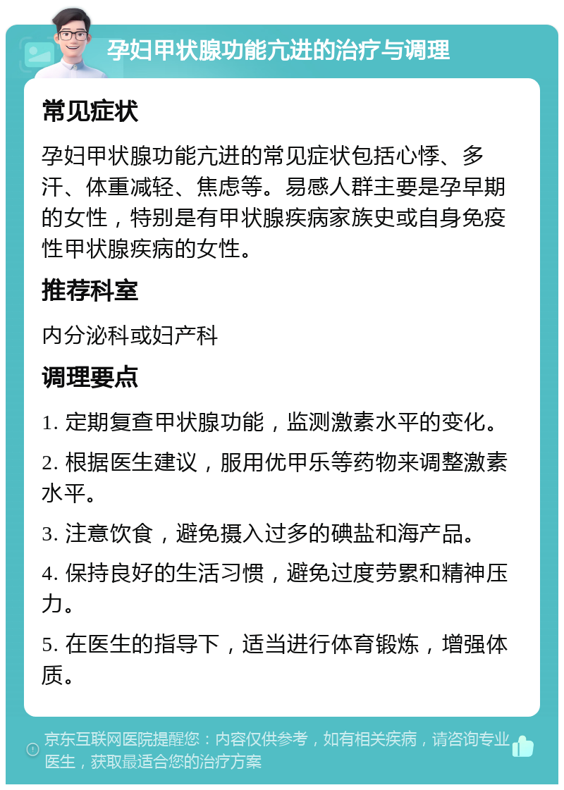 孕妇甲状腺功能亢进的治疗与调理 常见症状 孕妇甲状腺功能亢进的常见症状包括心悸、多汗、体重减轻、焦虑等。易感人群主要是孕早期的女性，特别是有甲状腺疾病家族史或自身免疫性甲状腺疾病的女性。 推荐科室 内分泌科或妇产科 调理要点 1. 定期复查甲状腺功能，监测激素水平的变化。 2. 根据医生建议，服用优甲乐等药物来调整激素水平。 3. 注意饮食，避免摄入过多的碘盐和海产品。 4. 保持良好的生活习惯，避免过度劳累和精神压力。 5. 在医生的指导下，适当进行体育锻炼，增强体质。