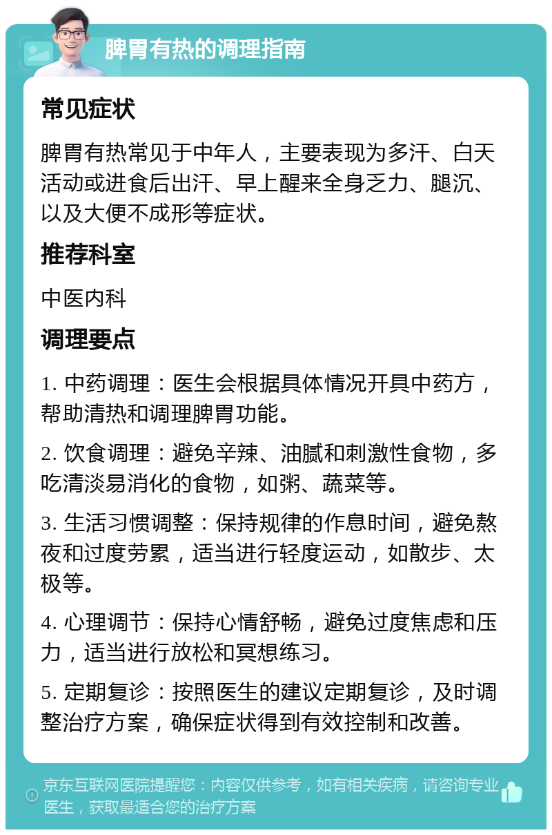 脾胃有热的调理指南 常见症状 脾胃有热常见于中年人，主要表现为多汗、白天活动或进食后出汗、早上醒来全身乏力、腿沉、以及大便不成形等症状。 推荐科室 中医内科 调理要点 1. 中药调理：医生会根据具体情况开具中药方，帮助清热和调理脾胃功能。 2. 饮食调理：避免辛辣、油腻和刺激性食物，多吃清淡易消化的食物，如粥、蔬菜等。 3. 生活习惯调整：保持规律的作息时间，避免熬夜和过度劳累，适当进行轻度运动，如散步、太极等。 4. 心理调节：保持心情舒畅，避免过度焦虑和压力，适当进行放松和冥想练习。 5. 定期复诊：按照医生的建议定期复诊，及时调整治疗方案，确保症状得到有效控制和改善。