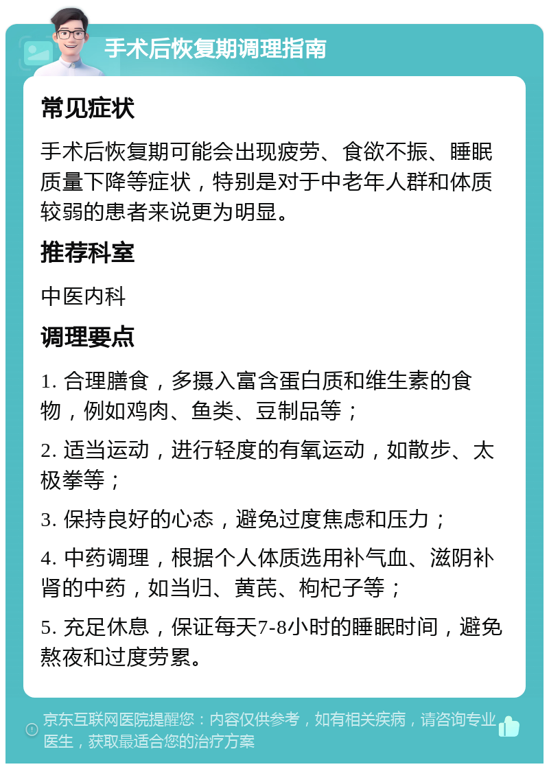 手术后恢复期调理指南 常见症状 手术后恢复期可能会出现疲劳、食欲不振、睡眠质量下降等症状，特别是对于中老年人群和体质较弱的患者来说更为明显。 推荐科室 中医内科 调理要点 1. 合理膳食，多摄入富含蛋白质和维生素的食物，例如鸡肉、鱼类、豆制品等； 2. 适当运动，进行轻度的有氧运动，如散步、太极拳等； 3. 保持良好的心态，避免过度焦虑和压力； 4. 中药调理，根据个人体质选用补气血、滋阴补肾的中药，如当归、黄芪、枸杞子等； 5. 充足休息，保证每天7-8小时的睡眠时间，避免熬夜和过度劳累。