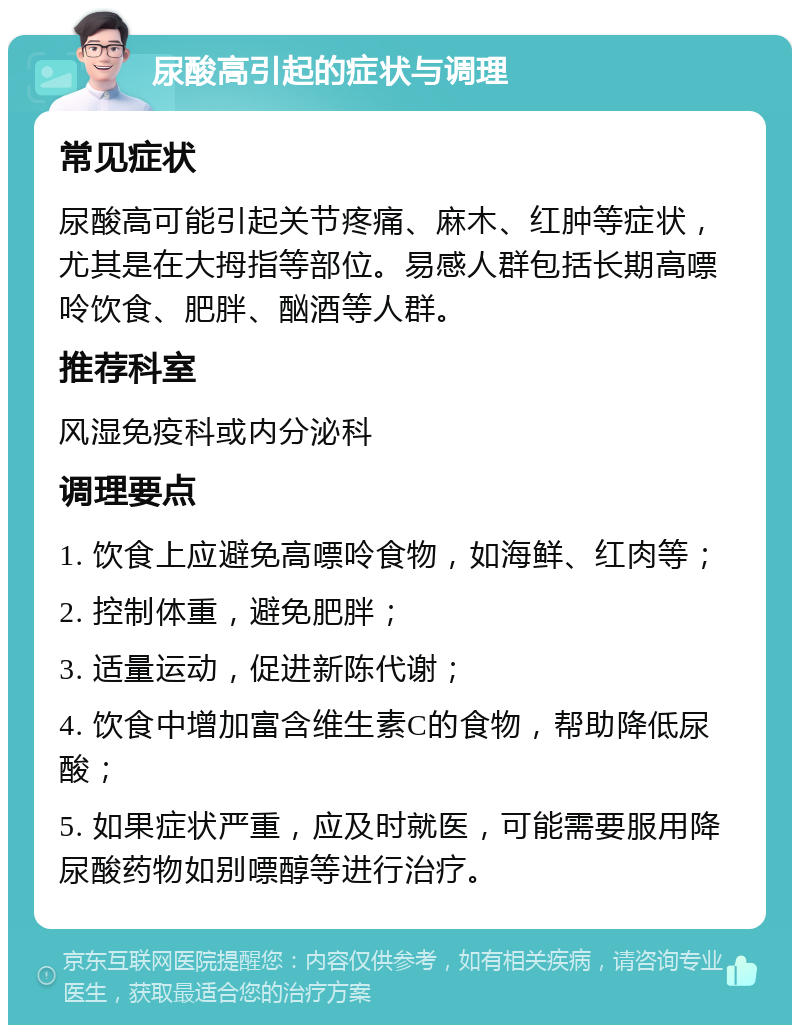 尿酸高引起的症状与调理 常见症状 尿酸高可能引起关节疼痛、麻木、红肿等症状，尤其是在大拇指等部位。易感人群包括长期高嘌呤饮食、肥胖、酗酒等人群。 推荐科室 风湿免疫科或内分泌科 调理要点 1. 饮食上应避免高嘌呤食物，如海鲜、红肉等； 2. 控制体重，避免肥胖； 3. 适量运动，促进新陈代谢； 4. 饮食中增加富含维生素C的食物，帮助降低尿酸； 5. 如果症状严重，应及时就医，可能需要服用降尿酸药物如别嘌醇等进行治疗。