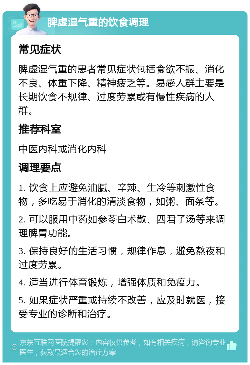 脾虚湿气重的饮食调理 常见症状 脾虚湿气重的患者常见症状包括食欲不振、消化不良、体重下降、精神疲乏等。易感人群主要是长期饮食不规律、过度劳累或有慢性疾病的人群。 推荐科室 中医内科或消化内科 调理要点 1. 饮食上应避免油腻、辛辣、生冷等刺激性食物，多吃易于消化的清淡食物，如粥、面条等。 2. 可以服用中药如参苓白术散、四君子汤等来调理脾胃功能。 3. 保持良好的生活习惯，规律作息，避免熬夜和过度劳累。 4. 适当进行体育锻炼，增强体质和免疫力。 5. 如果症状严重或持续不改善，应及时就医，接受专业的诊断和治疗。