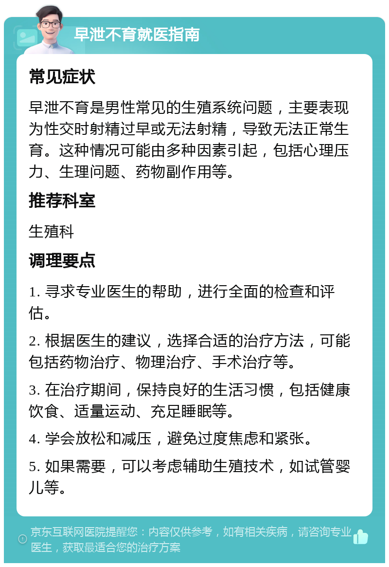 早泄不育就医指南 常见症状 早泄不育是男性常见的生殖系统问题，主要表现为性交时射精过早或无法射精，导致无法正常生育。这种情况可能由多种因素引起，包括心理压力、生理问题、药物副作用等。 推荐科室 生殖科 调理要点 1. 寻求专业医生的帮助，进行全面的检查和评估。 2. 根据医生的建议，选择合适的治疗方法，可能包括药物治疗、物理治疗、手术治疗等。 3. 在治疗期间，保持良好的生活习惯，包括健康饮食、适量运动、充足睡眠等。 4. 学会放松和减压，避免过度焦虑和紧张。 5. 如果需要，可以考虑辅助生殖技术，如试管婴儿等。