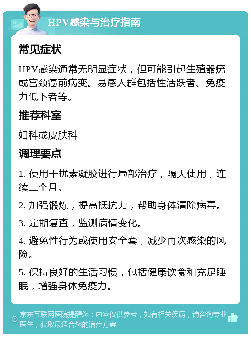 HPV感染与治疗指南 常见症状 HPV感染通常无明显症状，但可能引起生殖器疣或宫颈癌前病变。易感人群包括性活跃者、免疫力低下者等。 推荐科室 妇科或皮肤科 调理要点 1. 使用干扰素凝胶进行局部治疗，隔天使用，连续三个月。 2. 加强锻炼，提高抵抗力，帮助身体清除病毒。 3. 定期复查，监测病情变化。 4. 避免性行为或使用安全套，减少再次感染的风险。 5. 保持良好的生活习惯，包括健康饮食和充足睡眠，增强身体免疫力。