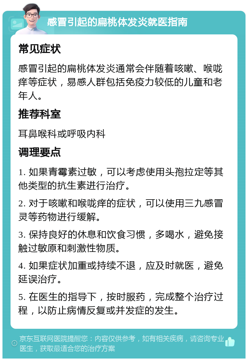 感冒引起的扁桃体发炎就医指南 常见症状 感冒引起的扁桃体发炎通常会伴随着咳嗽、喉咙痒等症状，易感人群包括免疫力较低的儿童和老年人。 推荐科室 耳鼻喉科或呼吸内科 调理要点 1. 如果青霉素过敏，可以考虑使用头孢拉定等其他类型的抗生素进行治疗。 2. 对于咳嗽和喉咙痒的症状，可以使用三九感冒灵等药物进行缓解。 3. 保持良好的休息和饮食习惯，多喝水，避免接触过敏原和刺激性物质。 4. 如果症状加重或持续不退，应及时就医，避免延误治疗。 5. 在医生的指导下，按时服药，完成整个治疗过程，以防止病情反复或并发症的发生。