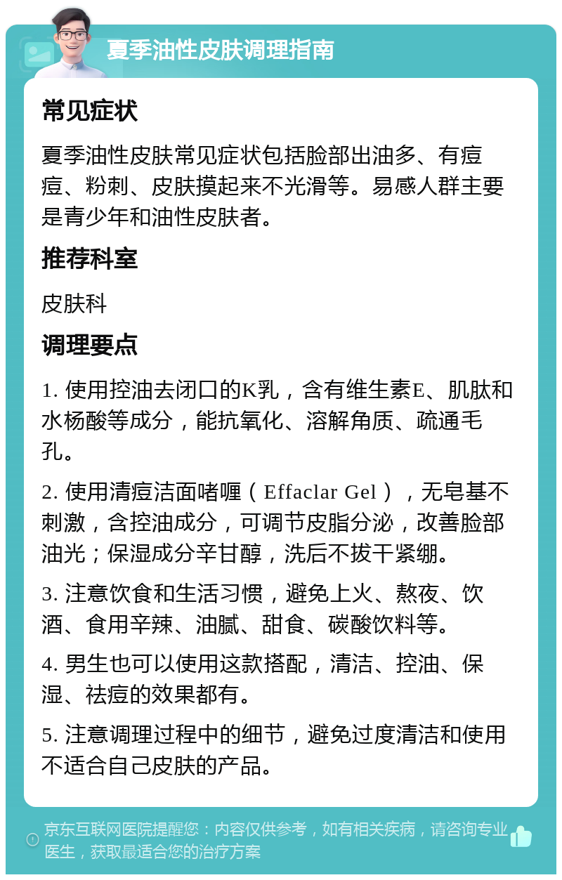 夏季油性皮肤调理指南 常见症状 夏季油性皮肤常见症状包括脸部出油多、有痘痘、粉刺、皮肤摸起来不光滑等。易感人群主要是青少年和油性皮肤者。 推荐科室 皮肤科 调理要点 1. 使用控油去闭口的K乳，含有维生素E、肌肽和水杨酸等成分，能抗氧化、溶解角质、疏通毛孔。 2. 使用清痘洁面啫喱（Effaclar Gel），无皂基不刺激，含控油成分，可调节皮脂分泌，改善脸部油光；保湿成分辛甘醇，洗后不拔干紧绷。 3. 注意饮食和生活习惯，避免上火、熬夜、饮酒、食用辛辣、油腻、甜食、碳酸饮料等。 4. 男生也可以使用这款搭配，清洁、控油、保湿、祛痘的效果都有。 5. 注意调理过程中的细节，避免过度清洁和使用不适合自己皮肤的产品。