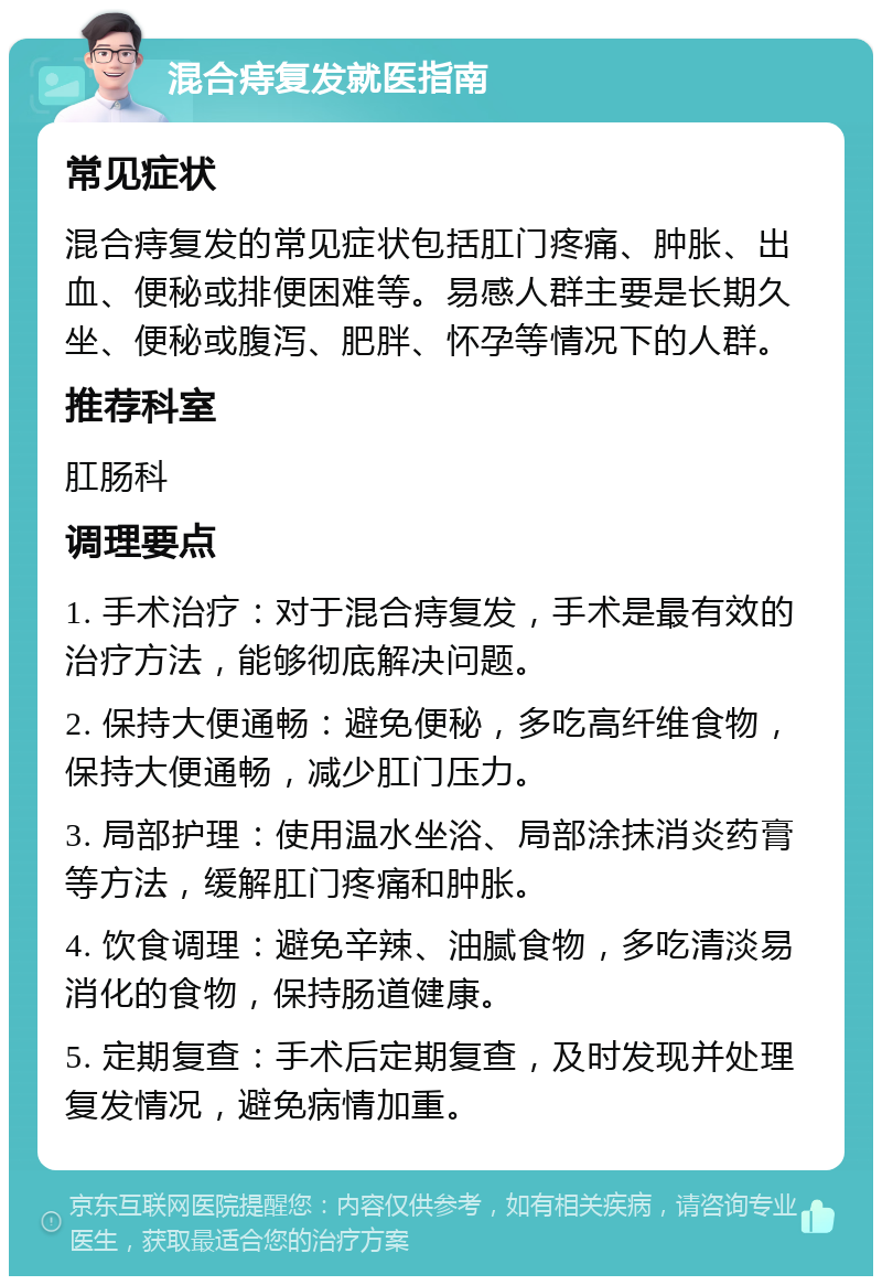 混合痔复发就医指南 常见症状 混合痔复发的常见症状包括肛门疼痛、肿胀、出血、便秘或排便困难等。易感人群主要是长期久坐、便秘或腹泻、肥胖、怀孕等情况下的人群。 推荐科室 肛肠科 调理要点 1. 手术治疗：对于混合痔复发，手术是最有效的治疗方法，能够彻底解决问题。 2. 保持大便通畅：避免便秘，多吃高纤维食物，保持大便通畅，减少肛门压力。 3. 局部护理：使用温水坐浴、局部涂抹消炎药膏等方法，缓解肛门疼痛和肿胀。 4. 饮食调理：避免辛辣、油腻食物，多吃清淡易消化的食物，保持肠道健康。 5. 定期复查：手术后定期复查，及时发现并处理复发情况，避免病情加重。