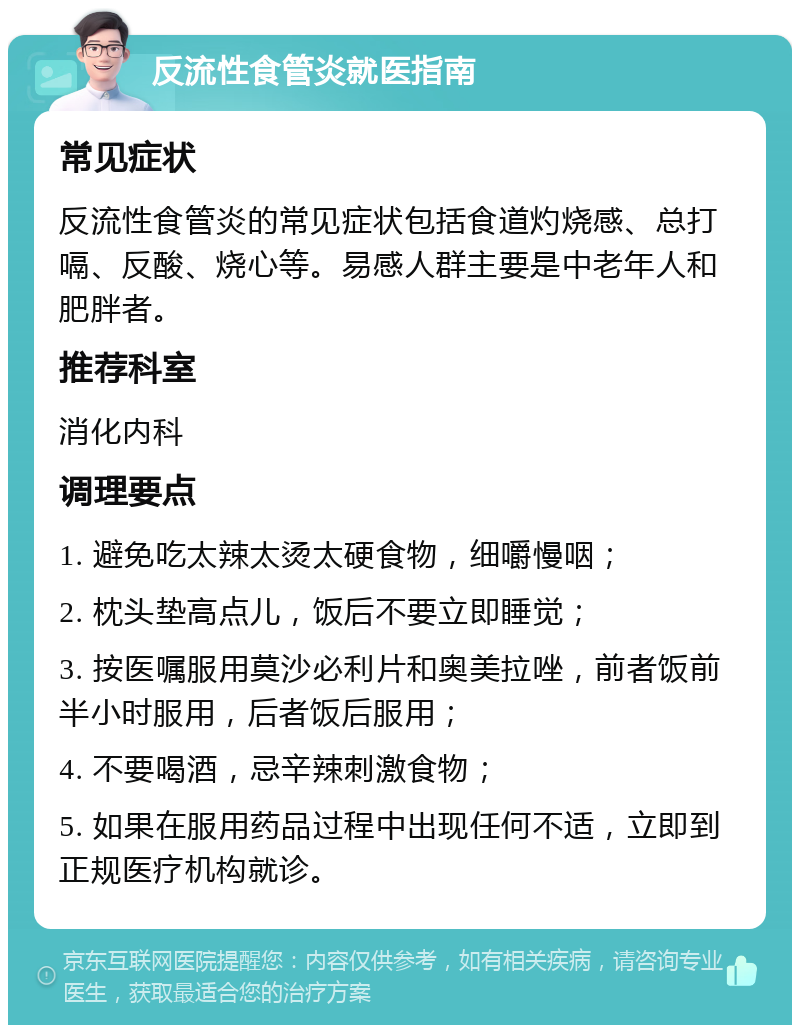 反流性食管炎就医指南 常见症状 反流性食管炎的常见症状包括食道灼烧感、总打嗝、反酸、烧心等。易感人群主要是中老年人和肥胖者。 推荐科室 消化内科 调理要点 1. 避免吃太辣太烫太硬食物，细嚼慢咽； 2. 枕头垫高点儿，饭后不要立即睡觉； 3. 按医嘱服用莫沙必利片和奥美拉唑，前者饭前半小时服用，后者饭后服用； 4. 不要喝酒，忌辛辣刺激食物； 5. 如果在服用药品过程中出现任何不适，立即到正规医疗机构就诊。