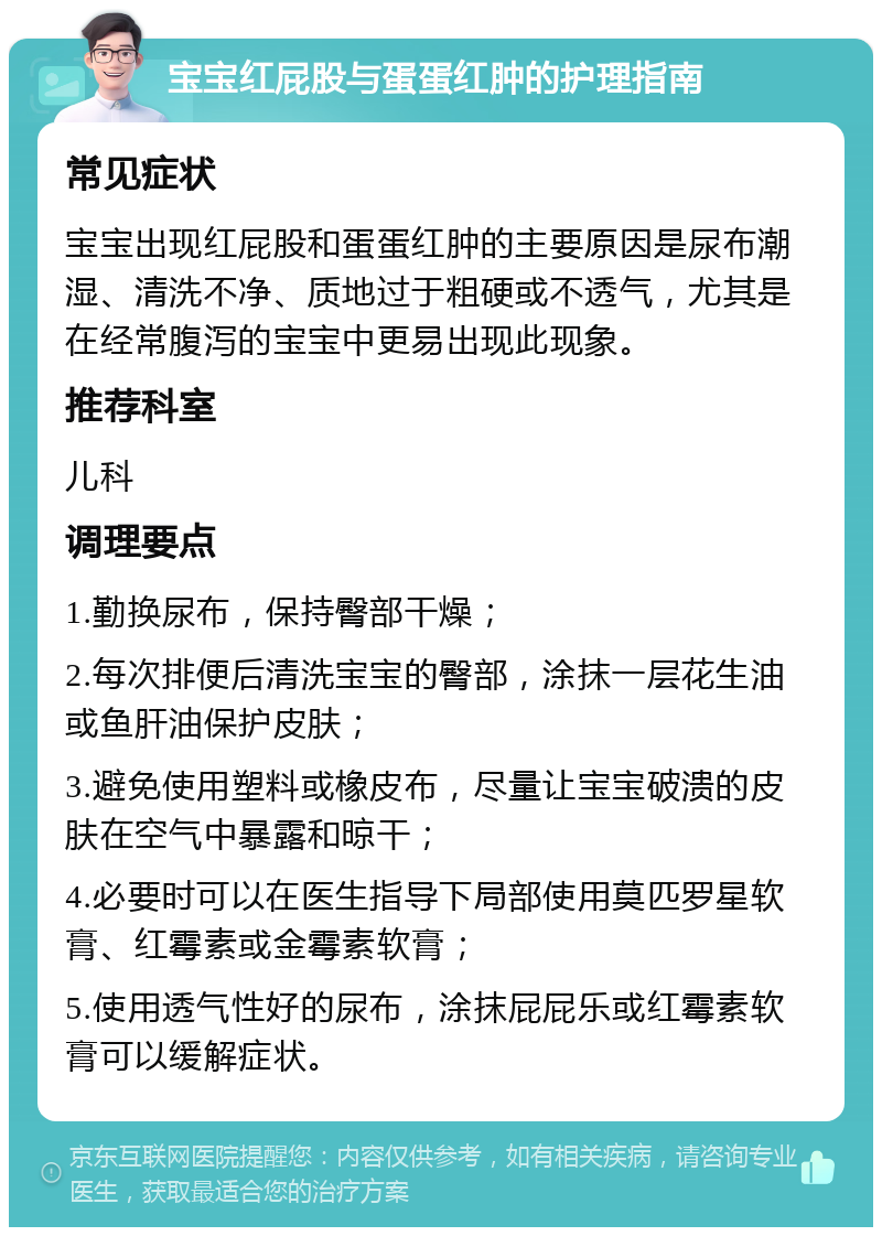 宝宝红屁股与蛋蛋红肿的护理指南 常见症状 宝宝出现红屁股和蛋蛋红肿的主要原因是尿布潮湿、清洗不净、质地过于粗硬或不透气，尤其是在经常腹泻的宝宝中更易出现此现象。 推荐科室 儿科 调理要点 1.勤换尿布，保持臀部干燥； 2.每次排便后清洗宝宝的臀部，涂抹一层花生油或鱼肝油保护皮肤； 3.避免使用塑料或橡皮布，尽量让宝宝破溃的皮肤在空气中暴露和晾干； 4.必要时可以在医生指导下局部使用莫匹罗星软膏、红霉素或金霉素软膏； 5.使用透气性好的尿布，涂抹屁屁乐或红霉素软膏可以缓解症状。