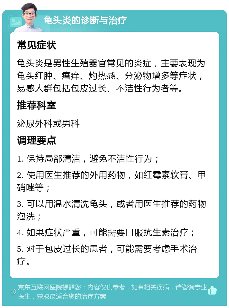 龟头炎的诊断与治疗 常见症状 龟头炎是男性生殖器官常见的炎症，主要表现为龟头红肿、瘙痒、灼热感、分泌物增多等症状，易感人群包括包皮过长、不洁性行为者等。 推荐科室 泌尿外科或男科 调理要点 1. 保持局部清洁，避免不洁性行为； 2. 使用医生推荐的外用药物，如红霉素软膏、甲硝唑等； 3. 可以用温水清洗龟头，或者用医生推荐的药物泡洗； 4. 如果症状严重，可能需要口服抗生素治疗； 5. 对于包皮过长的患者，可能需要考虑手术治疗。