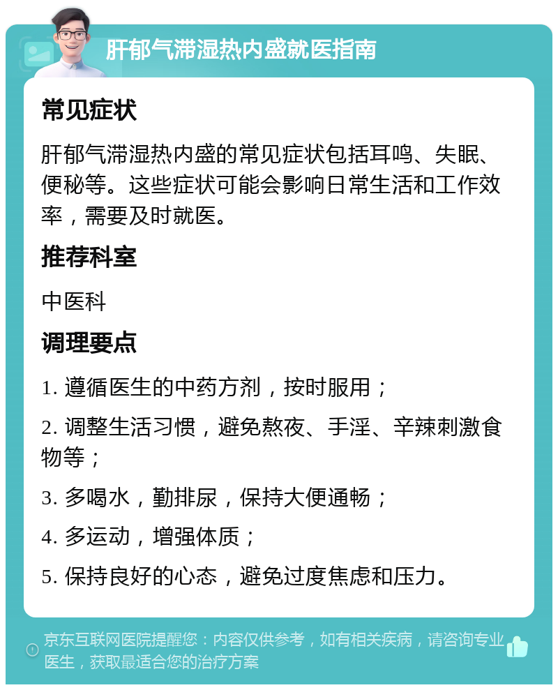 肝郁气滞湿热内盛就医指南 常见症状 肝郁气滞湿热内盛的常见症状包括耳鸣、失眠、便秘等。这些症状可能会影响日常生活和工作效率，需要及时就医。 推荐科室 中医科 调理要点 1. 遵循医生的中药方剂，按时服用； 2. 调整生活习惯，避免熬夜、手淫、辛辣刺激食物等； 3. 多喝水，勤排尿，保持大便通畅； 4. 多运动，增强体质； 5. 保持良好的心态，避免过度焦虑和压力。