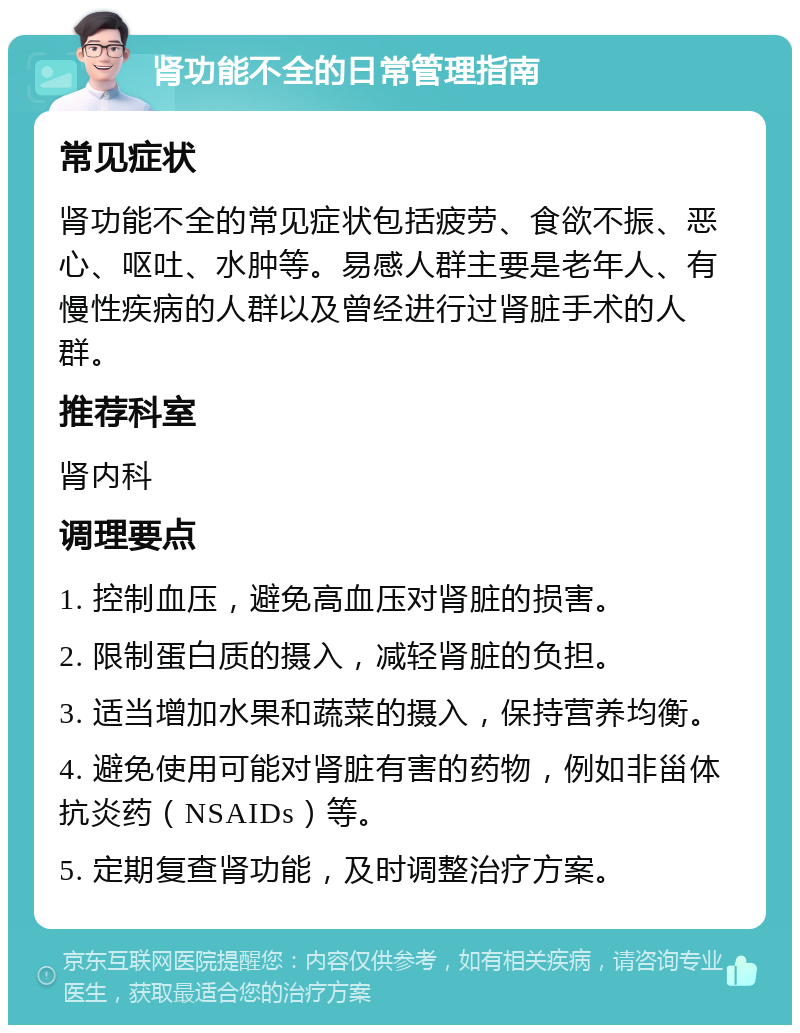 肾功能不全的日常管理指南 常见症状 肾功能不全的常见症状包括疲劳、食欲不振、恶心、呕吐、水肿等。易感人群主要是老年人、有慢性疾病的人群以及曾经进行过肾脏手术的人群。 推荐科室 肾内科 调理要点 1. 控制血压，避免高血压对肾脏的损害。 2. 限制蛋白质的摄入，减轻肾脏的负担。 3. 适当增加水果和蔬菜的摄入，保持营养均衡。 4. 避免使用可能对肾脏有害的药物，例如非甾体抗炎药（NSAIDs）等。 5. 定期复查肾功能，及时调整治疗方案。