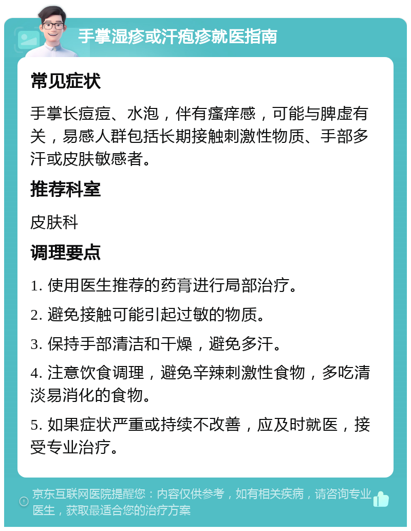 手掌湿疹或汗疱疹就医指南 常见症状 手掌长痘痘、水泡，伴有瘙痒感，可能与脾虚有关，易感人群包括长期接触刺激性物质、手部多汗或皮肤敏感者。 推荐科室 皮肤科 调理要点 1. 使用医生推荐的药膏进行局部治疗。 2. 避免接触可能引起过敏的物质。 3. 保持手部清洁和干燥，避免多汗。 4. 注意饮食调理，避免辛辣刺激性食物，多吃清淡易消化的食物。 5. 如果症状严重或持续不改善，应及时就医，接受专业治疗。