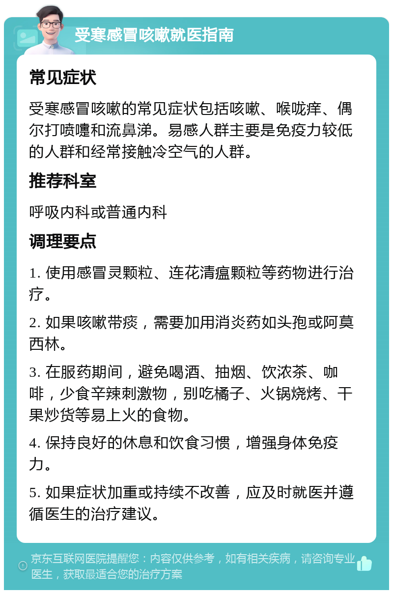 受寒感冒咳嗽就医指南 常见症状 受寒感冒咳嗽的常见症状包括咳嗽、喉咙痒、偶尔打喷嚏和流鼻涕。易感人群主要是免疫力较低的人群和经常接触冷空气的人群。 推荐科室 呼吸内科或普通内科 调理要点 1. 使用感冒灵颗粒、连花清瘟颗粒等药物进行治疗。 2. 如果咳嗽带痰，需要加用消炎药如头孢或阿莫西林。 3. 在服药期间，避免喝酒、抽烟、饮浓茶、咖啡，少食辛辣刺激物，别吃橘子、火锅烧烤、干果炒货等易上火的食物。 4. 保持良好的休息和饮食习惯，增强身体免疫力。 5. 如果症状加重或持续不改善，应及时就医并遵循医生的治疗建议。