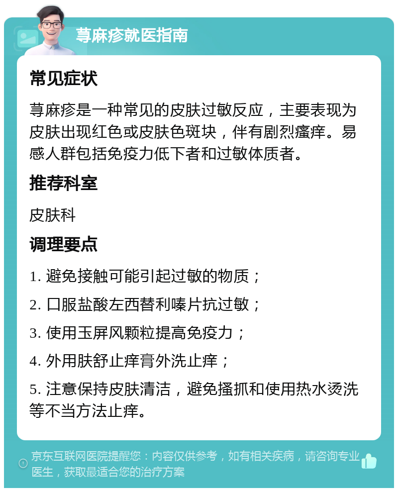 荨麻疹就医指南 常见症状 荨麻疹是一种常见的皮肤过敏反应，主要表现为皮肤出现红色或皮肤色斑块，伴有剧烈瘙痒。易感人群包括免疫力低下者和过敏体质者。 推荐科室 皮肤科 调理要点 1. 避免接触可能引起过敏的物质； 2. 口服盐酸左西替利嗪片抗过敏； 3. 使用玉屏风颗粒提高免疫力； 4. 外用肤舒止痒膏外洗止痒； 5. 注意保持皮肤清洁，避免搔抓和使用热水烫洗等不当方法止痒。