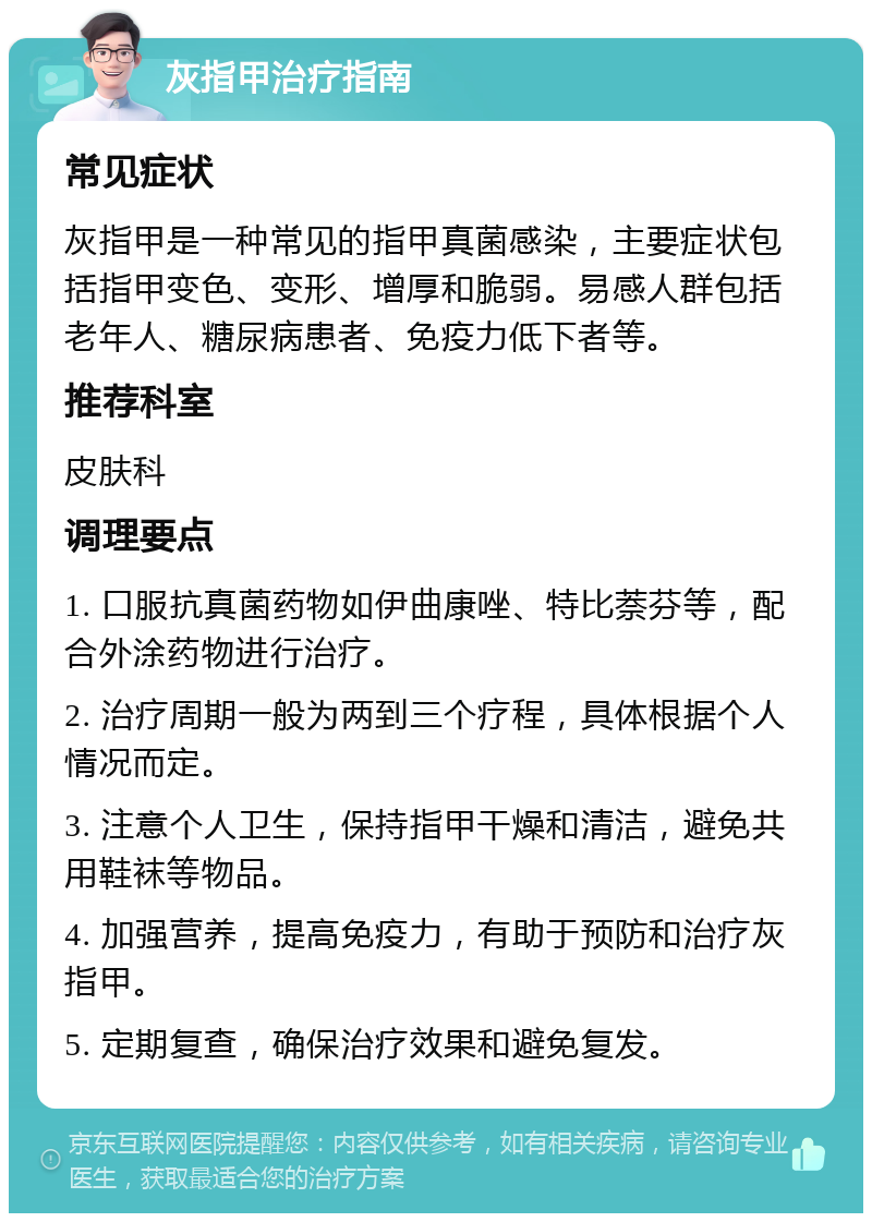 灰指甲治疗指南 常见症状 灰指甲是一种常见的指甲真菌感染，主要症状包括指甲变色、变形、增厚和脆弱。易感人群包括老年人、糖尿病患者、免疫力低下者等。 推荐科室 皮肤科 调理要点 1. 口服抗真菌药物如伊曲康唑、特比萘芬等，配合外涂药物进行治疗。 2. 治疗周期一般为两到三个疗程，具体根据个人情况而定。 3. 注意个人卫生，保持指甲干燥和清洁，避免共用鞋袜等物品。 4. 加强营养，提高免疫力，有助于预防和治疗灰指甲。 5. 定期复查，确保治疗效果和避免复发。