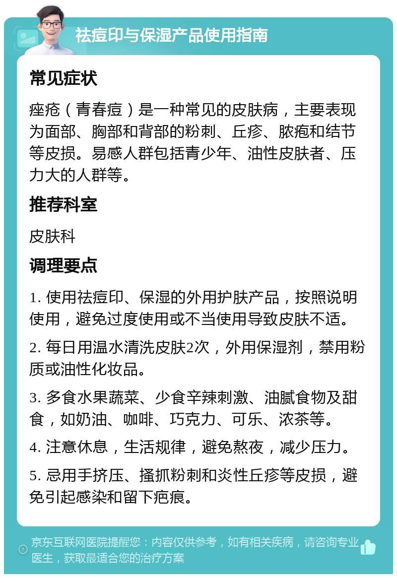 祛痘印与保湿产品使用指南 常见症状 痤疮（青春痘）是一种常见的皮肤病，主要表现为面部、胸部和背部的粉刺、丘疹、脓疱和结节等皮损。易感人群包括青少年、油性皮肤者、压力大的人群等。 推荐科室 皮肤科 调理要点 1. 使用祛痘印、保湿的外用护肤产品，按照说明使用，避免过度使用或不当使用导致皮肤不适。 2. 每日用温水清洗皮肤2次，外用保湿剂，禁用粉质或油性化妆品。 3. 多食水果蔬菜、少食辛辣刺激、油腻食物及甜食，如奶油、咖啡、巧克力、可乐、浓茶等。 4. 注意休息，生活规律，避免熬夜，减少压力。 5. 忌用手挤压、搔抓粉刺和炎性丘疹等皮损，避免引起感染和留下疤痕。