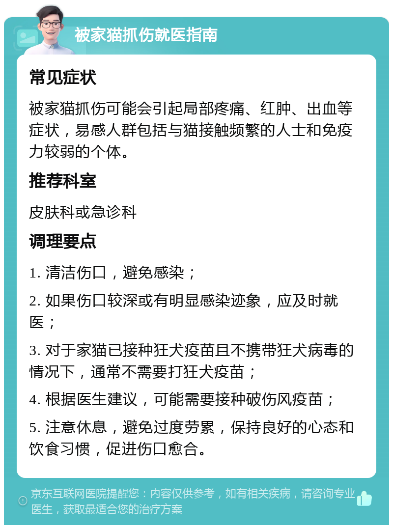 被家猫抓伤就医指南 常见症状 被家猫抓伤可能会引起局部疼痛、红肿、出血等症状，易感人群包括与猫接触频繁的人士和免疫力较弱的个体。 推荐科室 皮肤科或急诊科 调理要点 1. 清洁伤口，避免感染； 2. 如果伤口较深或有明显感染迹象，应及时就医； 3. 对于家猫已接种狂犬疫苗且不携带狂犬病毒的情况下，通常不需要打狂犬疫苗； 4. 根据医生建议，可能需要接种破伤风疫苗； 5. 注意休息，避免过度劳累，保持良好的心态和饮食习惯，促进伤口愈合。