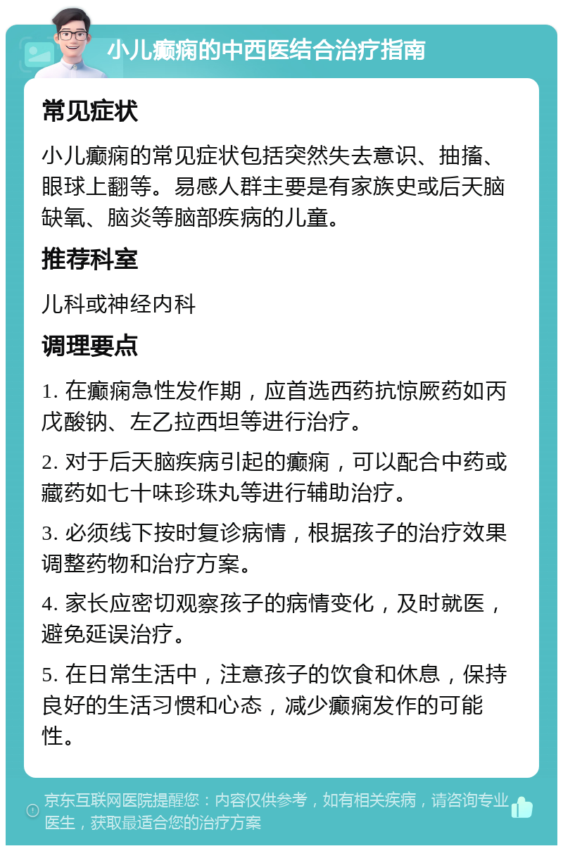 小儿癫痫的中西医结合治疗指南 常见症状 小儿癫痫的常见症状包括突然失去意识、抽搐、眼球上翻等。易感人群主要是有家族史或后天脑缺氧、脑炎等脑部疾病的儿童。 推荐科室 儿科或神经内科 调理要点 1. 在癫痫急性发作期，应首选西药抗惊厥药如丙戊酸钠、左乙拉西坦等进行治疗。 2. 对于后天脑疾病引起的癫痫，可以配合中药或藏药如七十味珍珠丸等进行辅助治疗。 3. 必须线下按时复诊病情，根据孩子的治疗效果调整药物和治疗方案。 4. 家长应密切观察孩子的病情变化，及时就医，避免延误治疗。 5. 在日常生活中，注意孩子的饮食和休息，保持良好的生活习惯和心态，减少癫痫发作的可能性。