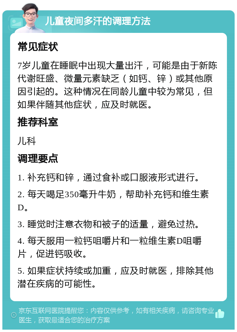 儿童夜间多汗的调理方法 常见症状 7岁儿童在睡眠中出现大量出汗，可能是由于新陈代谢旺盛、微量元素缺乏（如钙、锌）或其他原因引起的。这种情况在同龄儿童中较为常见，但如果伴随其他症状，应及时就医。 推荐科室 儿科 调理要点 1. 补充钙和锌，通过食补或口服液形式进行。 2. 每天喝足350毫升牛奶，帮助补充钙和维生素D。 3. 睡觉时注意衣物和被子的适量，避免过热。 4. 每天服用一粒钙咀嚼片和一粒维生素D咀嚼片，促进钙吸收。 5. 如果症状持续或加重，应及时就医，排除其他潜在疾病的可能性。