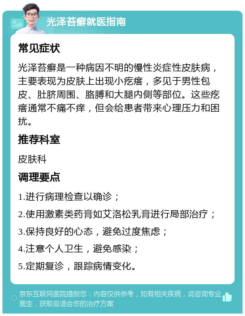 光泽苔癣就医指南 常见症状 光泽苔癣是一种病因不明的慢性炎症性皮肤病，主要表现为皮肤上出现小疙瘩，多见于男性包皮、肚脐周围、胳膊和大腿内侧等部位。这些疙瘩通常不痛不痒，但会给患者带来心理压力和困扰。 推荐科室 皮肤科 调理要点 1.进行病理检查以确诊； 2.使用激素类药膏如艾洛松乳膏进行局部治疗； 3.保持良好的心态，避免过度焦虑； 4.注意个人卫生，避免感染； 5.定期复诊，跟踪病情变化。