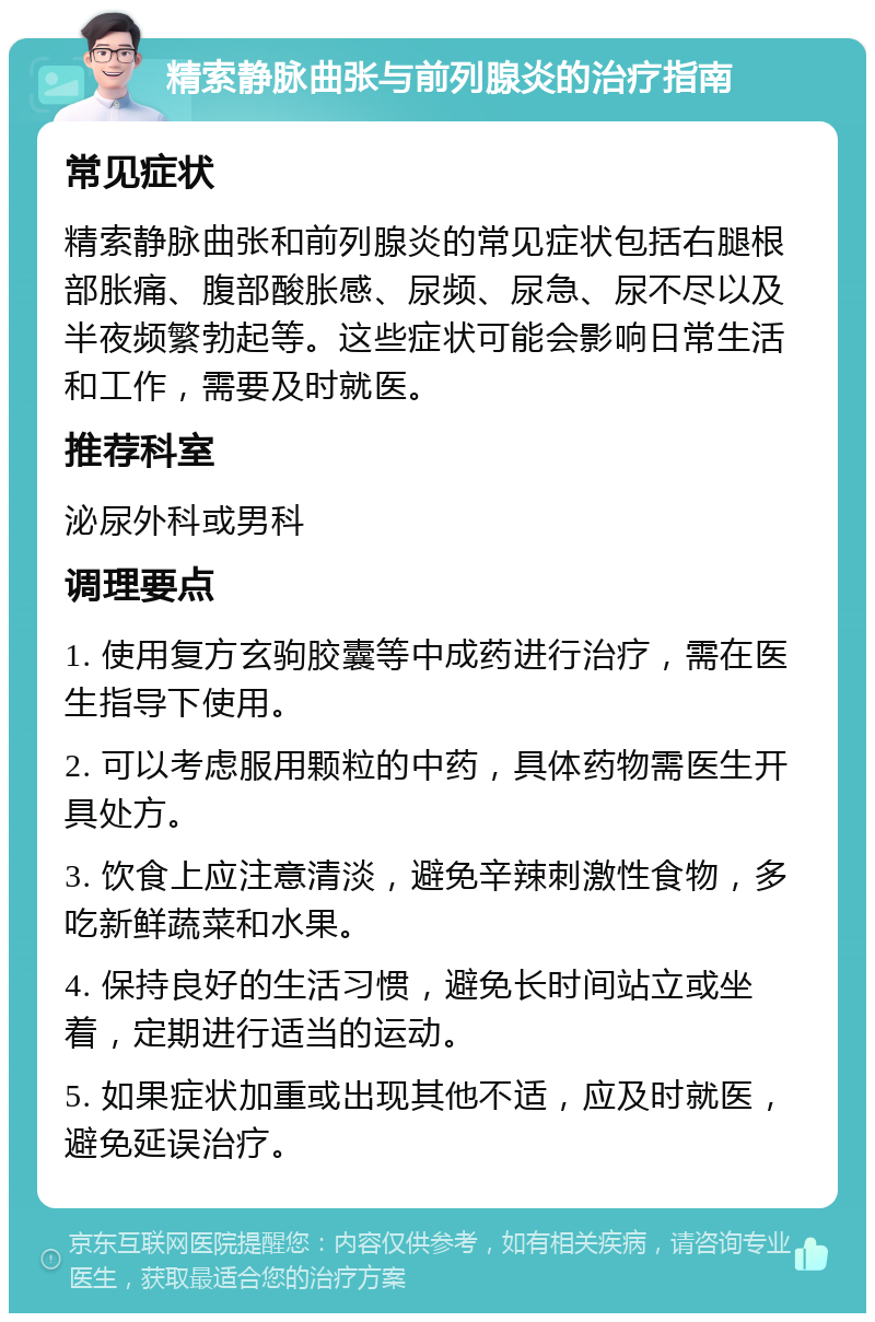 精索静脉曲张与前列腺炎的治疗指南 常见症状 精索静脉曲张和前列腺炎的常见症状包括右腿根部胀痛、腹部酸胀感、尿频、尿急、尿不尽以及半夜频繁勃起等。这些症状可能会影响日常生活和工作，需要及时就医。 推荐科室 泌尿外科或男科 调理要点 1. 使用复方玄驹胶囊等中成药进行治疗，需在医生指导下使用。 2. 可以考虑服用颗粒的中药，具体药物需医生开具处方。 3. 饮食上应注意清淡，避免辛辣刺激性食物，多吃新鲜蔬菜和水果。 4. 保持良好的生活习惯，避免长时间站立或坐着，定期进行适当的运动。 5. 如果症状加重或出现其他不适，应及时就医，避免延误治疗。