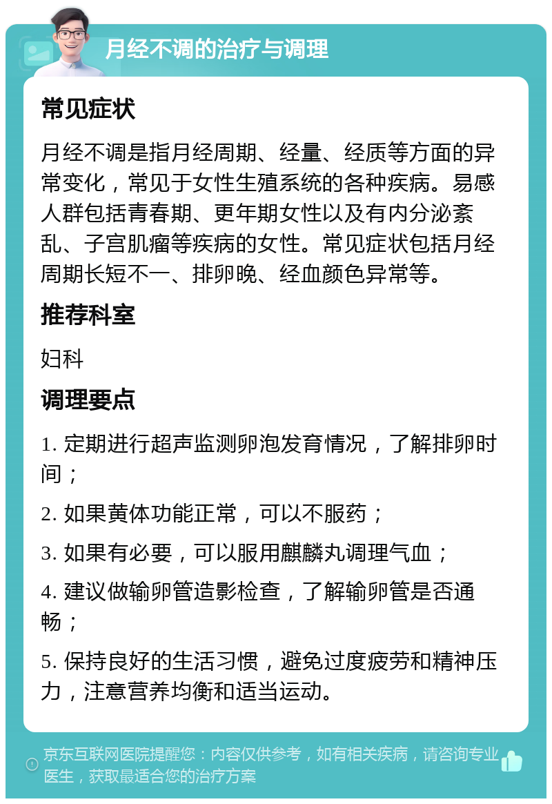 月经不调的治疗与调理 常见症状 月经不调是指月经周期、经量、经质等方面的异常变化，常见于女性生殖系统的各种疾病。易感人群包括青春期、更年期女性以及有内分泌紊乱、子宫肌瘤等疾病的女性。常见症状包括月经周期长短不一、排卵晚、经血颜色异常等。 推荐科室 妇科 调理要点 1. 定期进行超声监测卵泡发育情况，了解排卵时间； 2. 如果黄体功能正常，可以不服药； 3. 如果有必要，可以服用麒麟丸调理气血； 4. 建议做输卵管造影检查，了解输卵管是否通畅； 5. 保持良好的生活习惯，避免过度疲劳和精神压力，注意营养均衡和适当运动。