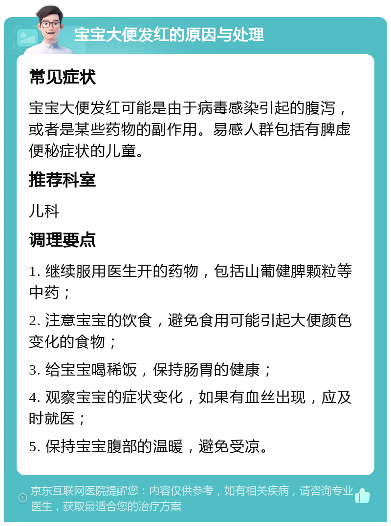 宝宝大便发红的原因与处理 常见症状 宝宝大便发红可能是由于病毒感染引起的腹泻，或者是某些药物的副作用。易感人群包括有脾虚便秘症状的儿童。 推荐科室 儿科 调理要点 1. 继续服用医生开的药物，包括山葡健脾颗粒等中药； 2. 注意宝宝的饮食，避免食用可能引起大便颜色变化的食物； 3. 给宝宝喝稀饭，保持肠胃的健康； 4. 观察宝宝的症状变化，如果有血丝出现，应及时就医； 5. 保持宝宝腹部的温暖，避免受凉。