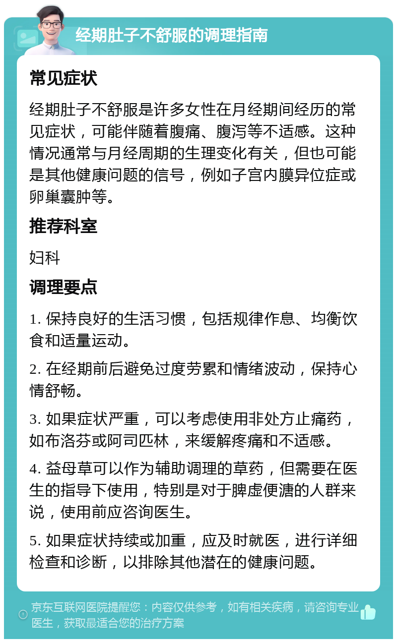 经期肚子不舒服的调理指南 常见症状 经期肚子不舒服是许多女性在月经期间经历的常见症状，可能伴随着腹痛、腹泻等不适感。这种情况通常与月经周期的生理变化有关，但也可能是其他健康问题的信号，例如子宫内膜异位症或卵巢囊肿等。 推荐科室 妇科 调理要点 1. 保持良好的生活习惯，包括规律作息、均衡饮食和适量运动。 2. 在经期前后避免过度劳累和情绪波动，保持心情舒畅。 3. 如果症状严重，可以考虑使用非处方止痛药，如布洛芬或阿司匹林，来缓解疼痛和不适感。 4. 益母草可以作为辅助调理的草药，但需要在医生的指导下使用，特别是对于脾虚便溏的人群来说，使用前应咨询医生。 5. 如果症状持续或加重，应及时就医，进行详细检查和诊断，以排除其他潜在的健康问题。