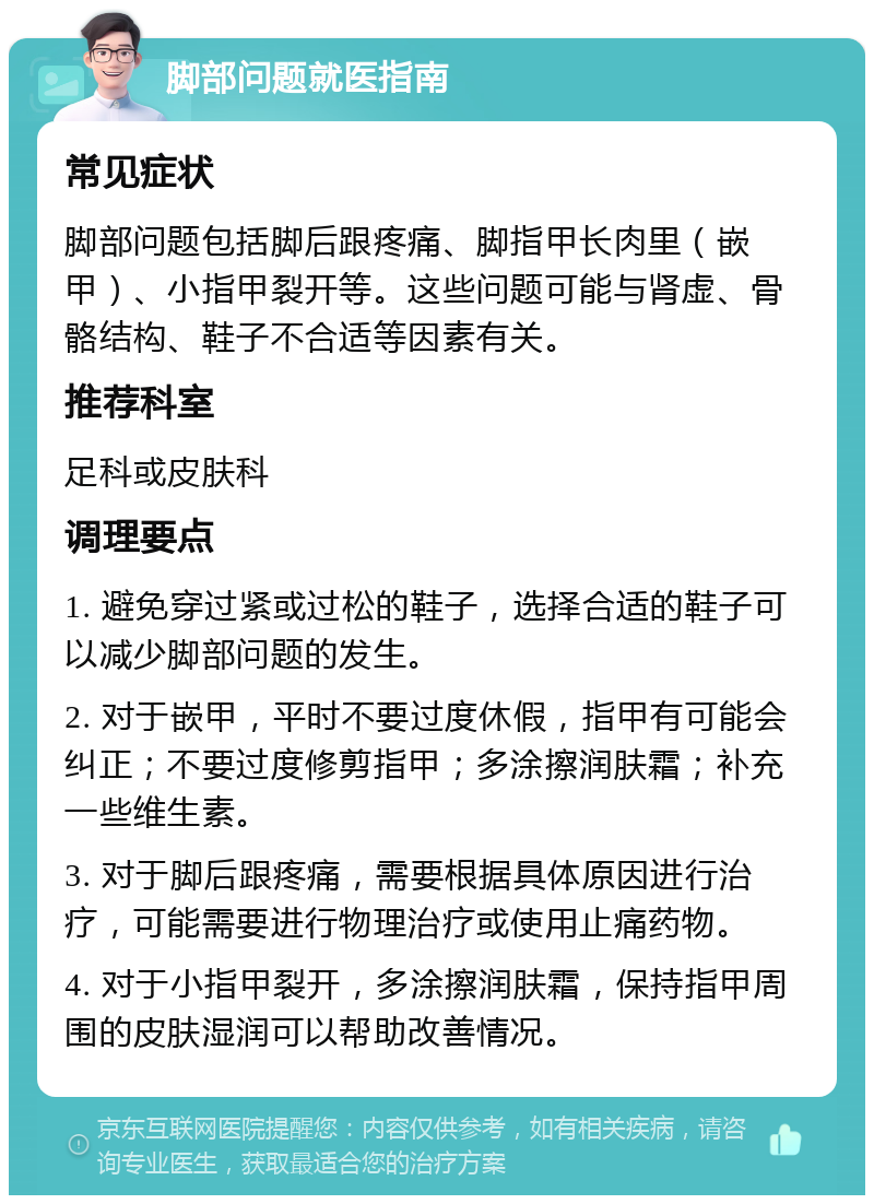 脚部问题就医指南 常见症状 脚部问题包括脚后跟疼痛、脚指甲长肉里（嵌甲）、小指甲裂开等。这些问题可能与肾虚、骨骼结构、鞋子不合适等因素有关。 推荐科室 足科或皮肤科 调理要点 1. 避免穿过紧或过松的鞋子，选择合适的鞋子可以减少脚部问题的发生。 2. 对于嵌甲，平时不要过度休假，指甲有可能会纠正；不要过度修剪指甲；多涂擦润肤霜；补充一些维生素。 3. 对于脚后跟疼痛，需要根据具体原因进行治疗，可能需要进行物理治疗或使用止痛药物。 4. 对于小指甲裂开，多涂擦润肤霜，保持指甲周围的皮肤湿润可以帮助改善情况。