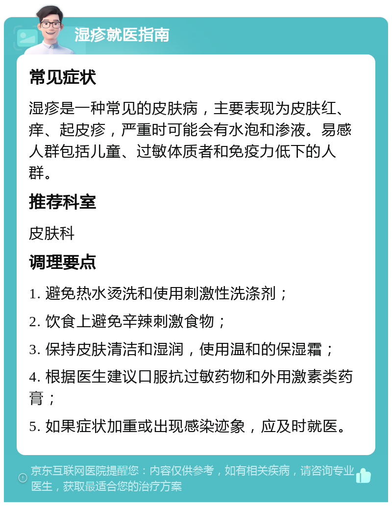 湿疹就医指南 常见症状 湿疹是一种常见的皮肤病，主要表现为皮肤红、痒、起皮疹，严重时可能会有水泡和渗液。易感人群包括儿童、过敏体质者和免疫力低下的人群。 推荐科室 皮肤科 调理要点 1. 避免热水烫洗和使用刺激性洗涤剂； 2. 饮食上避免辛辣刺激食物； 3. 保持皮肤清洁和湿润，使用温和的保湿霜； 4. 根据医生建议口服抗过敏药物和外用激素类药膏； 5. 如果症状加重或出现感染迹象，应及时就医。