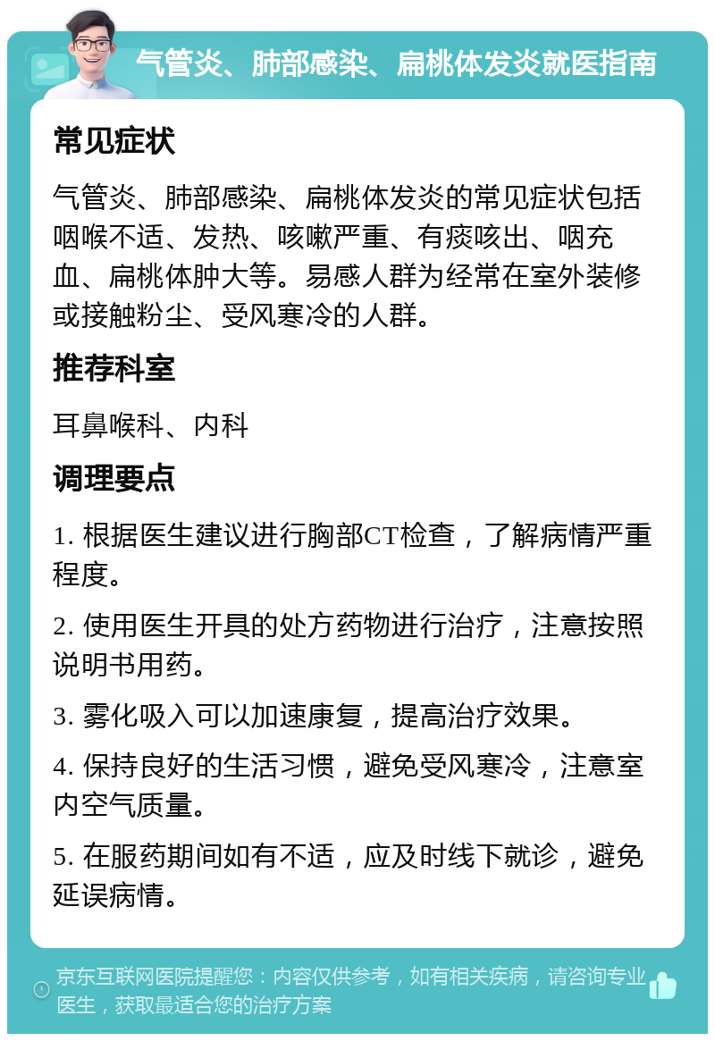 气管炎、肺部感染、扁桃体发炎就医指南 常见症状 气管炎、肺部感染、扁桃体发炎的常见症状包括咽喉不适、发热、咳嗽严重、有痰咳出、咽充血、扁桃体肿大等。易感人群为经常在室外装修或接触粉尘、受风寒冷的人群。 推荐科室 耳鼻喉科、内科 调理要点 1. 根据医生建议进行胸部CT检查，了解病情严重程度。 2. 使用医生开具的处方药物进行治疗，注意按照说明书用药。 3. 雾化吸入可以加速康复，提高治疗效果。 4. 保持良好的生活习惯，避免受风寒冷，注意室内空气质量。 5. 在服药期间如有不适，应及时线下就诊，避免延误病情。