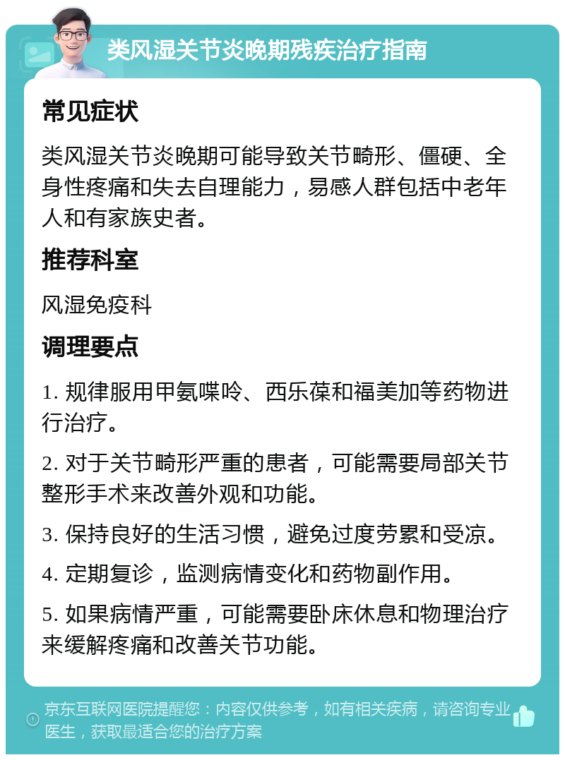 类风湿关节炎晚期残疾治疗指南 常见症状 类风湿关节炎晚期可能导致关节畸形、僵硬、全身性疼痛和失去自理能力，易感人群包括中老年人和有家族史者。 推荐科室 风湿免疫科 调理要点 1. 规律服用甲氨喋呤、西乐葆和福美加等药物进行治疗。 2. 对于关节畸形严重的患者，可能需要局部关节整形手术来改善外观和功能。 3. 保持良好的生活习惯，避免过度劳累和受凉。 4. 定期复诊，监测病情变化和药物副作用。 5. 如果病情严重，可能需要卧床休息和物理治疗来缓解疼痛和改善关节功能。