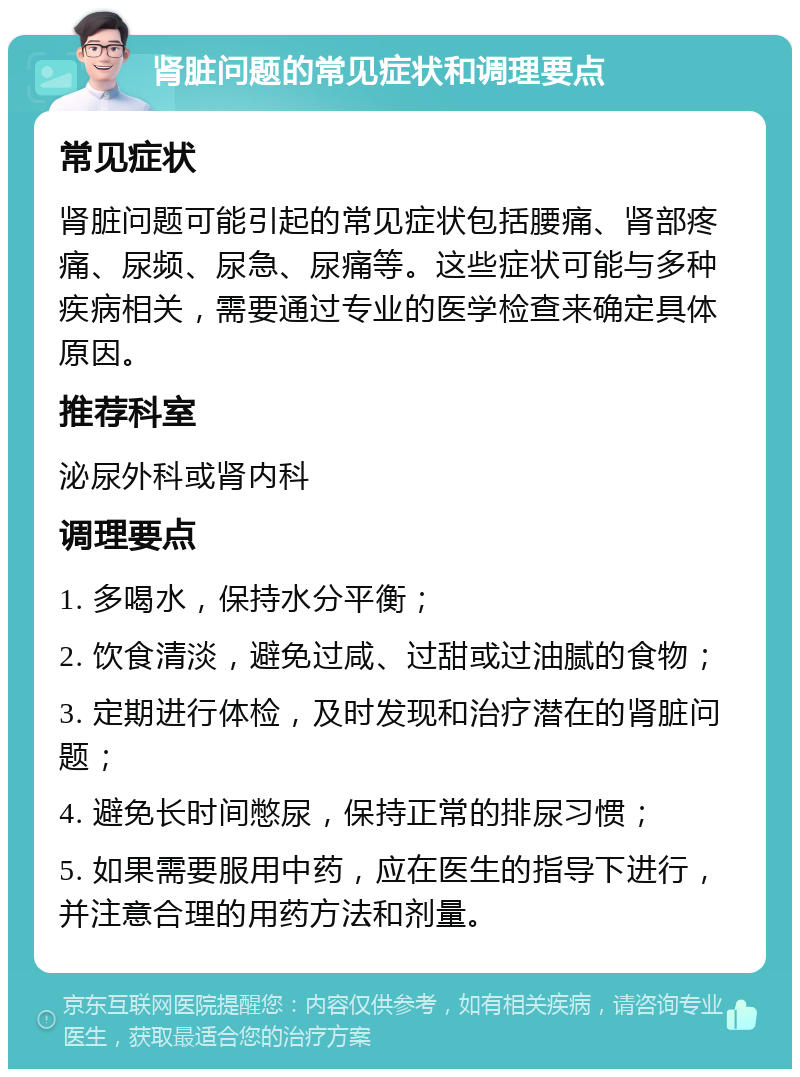 肾脏问题的常见症状和调理要点 常见症状 肾脏问题可能引起的常见症状包括腰痛、肾部疼痛、尿频、尿急、尿痛等。这些症状可能与多种疾病相关，需要通过专业的医学检查来确定具体原因。 推荐科室 泌尿外科或肾内科 调理要点 1. 多喝水，保持水分平衡； 2. 饮食清淡，避免过咸、过甜或过油腻的食物； 3. 定期进行体检，及时发现和治疗潜在的肾脏问题； 4. 避免长时间憋尿，保持正常的排尿习惯； 5. 如果需要服用中药，应在医生的指导下进行，并注意合理的用药方法和剂量。