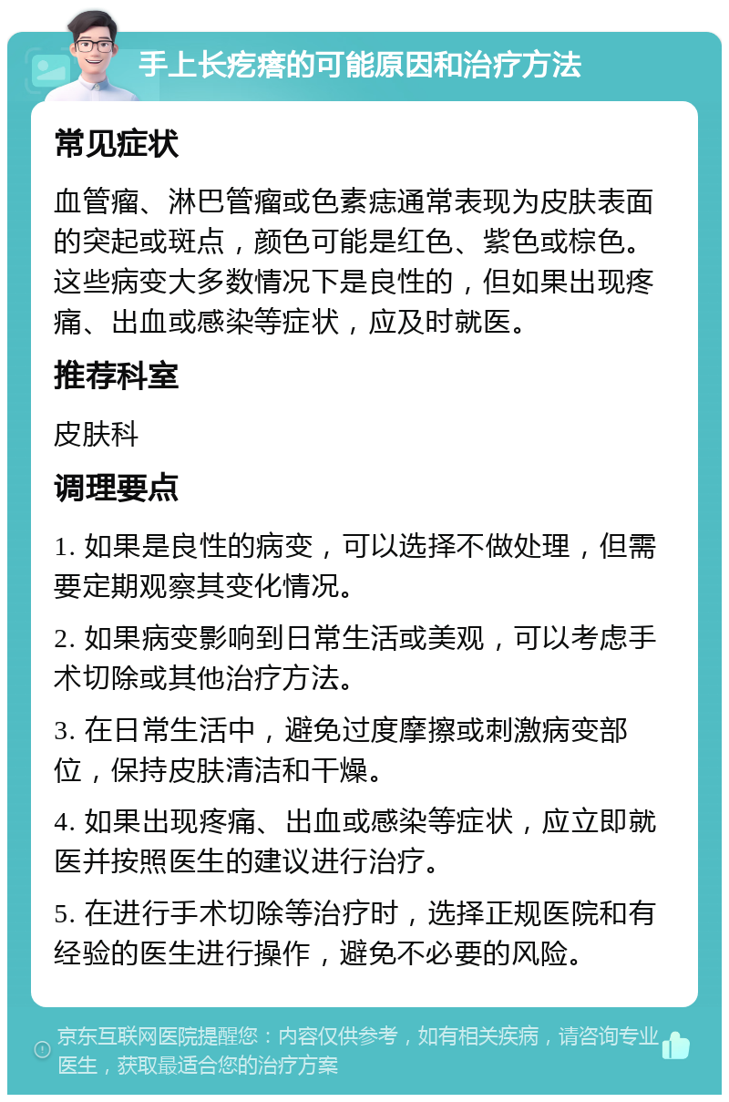 手上长疙瘩的可能原因和治疗方法 常见症状 血管瘤、淋巴管瘤或色素痣通常表现为皮肤表面的突起或斑点，颜色可能是红色、紫色或棕色。这些病变大多数情况下是良性的，但如果出现疼痛、出血或感染等症状，应及时就医。 推荐科室 皮肤科 调理要点 1. 如果是良性的病变，可以选择不做处理，但需要定期观察其变化情况。 2. 如果病变影响到日常生活或美观，可以考虑手术切除或其他治疗方法。 3. 在日常生活中，避免过度摩擦或刺激病变部位，保持皮肤清洁和干燥。 4. 如果出现疼痛、出血或感染等症状，应立即就医并按照医生的建议进行治疗。 5. 在进行手术切除等治疗时，选择正规医院和有经验的医生进行操作，避免不必要的风险。