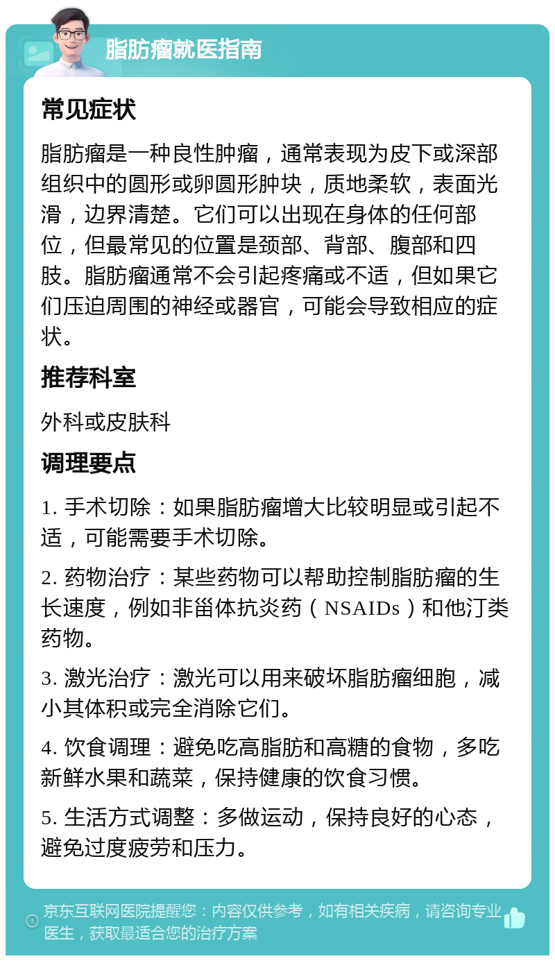 脂肪瘤就医指南 常见症状 脂肪瘤是一种良性肿瘤，通常表现为皮下或深部组织中的圆形或卵圆形肿块，质地柔软，表面光滑，边界清楚。它们可以出现在身体的任何部位，但最常见的位置是颈部、背部、腹部和四肢。脂肪瘤通常不会引起疼痛或不适，但如果它们压迫周围的神经或器官，可能会导致相应的症状。 推荐科室 外科或皮肤科 调理要点 1. 手术切除：如果脂肪瘤增大比较明显或引起不适，可能需要手术切除。 2. 药物治疗：某些药物可以帮助控制脂肪瘤的生长速度，例如非甾体抗炎药（NSAIDs）和他汀类药物。 3. 激光治疗：激光可以用来破坏脂肪瘤细胞，减小其体积或完全消除它们。 4. 饮食调理：避免吃高脂肪和高糖的食物，多吃新鲜水果和蔬菜，保持健康的饮食习惯。 5. 生活方式调整：多做运动，保持良好的心态，避免过度疲劳和压力。