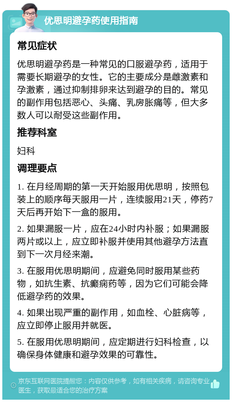 优思明避孕药使用指南 常见症状 优思明避孕药是一种常见的口服避孕药，适用于需要长期避孕的女性。它的主要成分是雌激素和孕激素，通过抑制排卵来达到避孕的目的。常见的副作用包括恶心、头痛、乳房胀痛等，但大多数人可以耐受这些副作用。 推荐科室 妇科 调理要点 1. 在月经周期的第一天开始服用优思明，按照包装上的顺序每天服用一片，连续服用21天，停药7天后再开始下一盒的服用。 2. 如果漏服一片，应在24小时内补服；如果漏服两片或以上，应立即补服并使用其他避孕方法直到下一次月经来潮。 3. 在服用优思明期间，应避免同时服用某些药物，如抗生素、抗癫痫药等，因为它们可能会降低避孕药的效果。 4. 如果出现严重的副作用，如血栓、心脏病等，应立即停止服用并就医。 5. 在服用优思明期间，应定期进行妇科检查，以确保身体健康和避孕效果的可靠性。