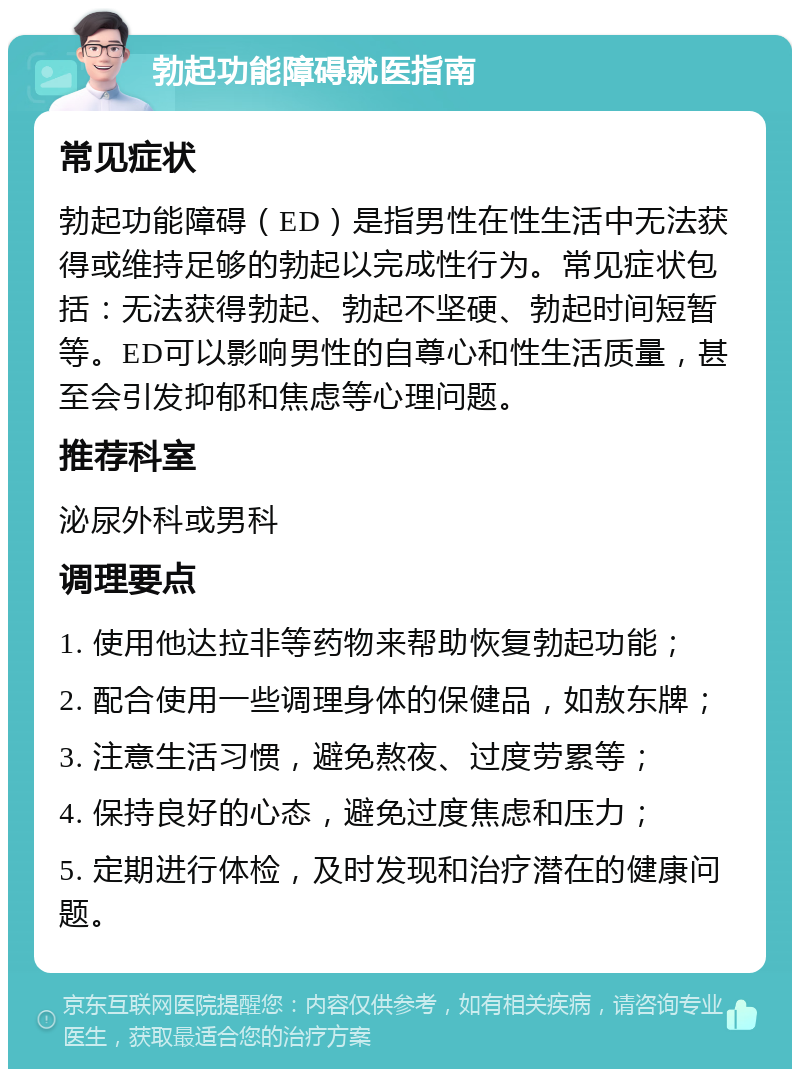 勃起功能障碍就医指南 常见症状 勃起功能障碍（ED）是指男性在性生活中无法获得或维持足够的勃起以完成性行为。常见症状包括：无法获得勃起、勃起不坚硬、勃起时间短暂等。ED可以影响男性的自尊心和性生活质量，甚至会引发抑郁和焦虑等心理问题。 推荐科室 泌尿外科或男科 调理要点 1. 使用他达拉非等药物来帮助恢复勃起功能； 2. 配合使用一些调理身体的保健品，如敖东牌； 3. 注意生活习惯，避免熬夜、过度劳累等； 4. 保持良好的心态，避免过度焦虑和压力； 5. 定期进行体检，及时发现和治疗潜在的健康问题。