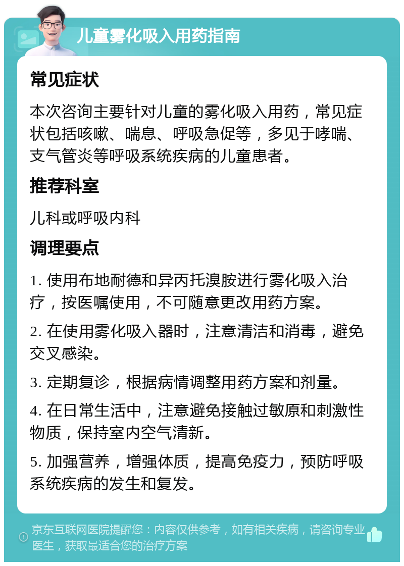 儿童雾化吸入用药指南 常见症状 本次咨询主要针对儿童的雾化吸入用药，常见症状包括咳嗽、喘息、呼吸急促等，多见于哮喘、支气管炎等呼吸系统疾病的儿童患者。 推荐科室 儿科或呼吸内科 调理要点 1. 使用布地耐德和异丙托溴胺进行雾化吸入治疗，按医嘱使用，不可随意更改用药方案。 2. 在使用雾化吸入器时，注意清洁和消毒，避免交叉感染。 3. 定期复诊，根据病情调整用药方案和剂量。 4. 在日常生活中，注意避免接触过敏原和刺激性物质，保持室内空气清新。 5. 加强营养，增强体质，提高免疫力，预防呼吸系统疾病的发生和复发。