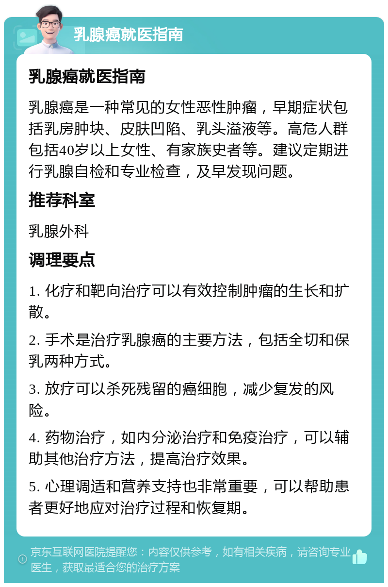 乳腺癌就医指南 乳腺癌就医指南 乳腺癌是一种常见的女性恶性肿瘤，早期症状包括乳房肿块、皮肤凹陷、乳头溢液等。高危人群包括40岁以上女性、有家族史者等。建议定期进行乳腺自检和专业检查，及早发现问题。 推荐科室 乳腺外科 调理要点 1. 化疗和靶向治疗可以有效控制肿瘤的生长和扩散。 2. 手术是治疗乳腺癌的主要方法，包括全切和保乳两种方式。 3. 放疗可以杀死残留的癌细胞，减少复发的风险。 4. 药物治疗，如内分泌治疗和免疫治疗，可以辅助其他治疗方法，提高治疗效果。 5. 心理调适和营养支持也非常重要，可以帮助患者更好地应对治疗过程和恢复期。