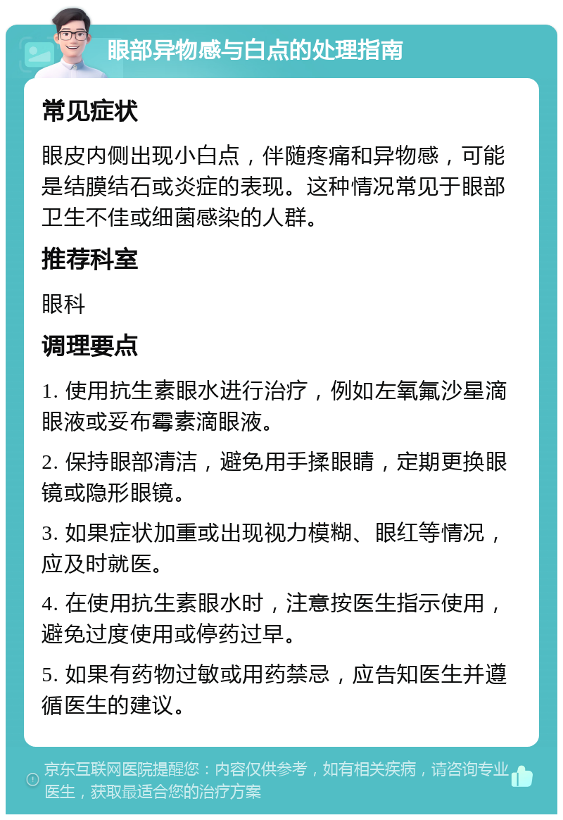 眼部异物感与白点的处理指南 常见症状 眼皮内侧出现小白点，伴随疼痛和异物感，可能是结膜结石或炎症的表现。这种情况常见于眼部卫生不佳或细菌感染的人群。 推荐科室 眼科 调理要点 1. 使用抗生素眼水进行治疗，例如左氧氟沙星滴眼液或妥布霉素滴眼液。 2. 保持眼部清洁，避免用手揉眼睛，定期更换眼镜或隐形眼镜。 3. 如果症状加重或出现视力模糊、眼红等情况，应及时就医。 4. 在使用抗生素眼水时，注意按医生指示使用，避免过度使用或停药过早。 5. 如果有药物过敏或用药禁忌，应告知医生并遵循医生的建议。