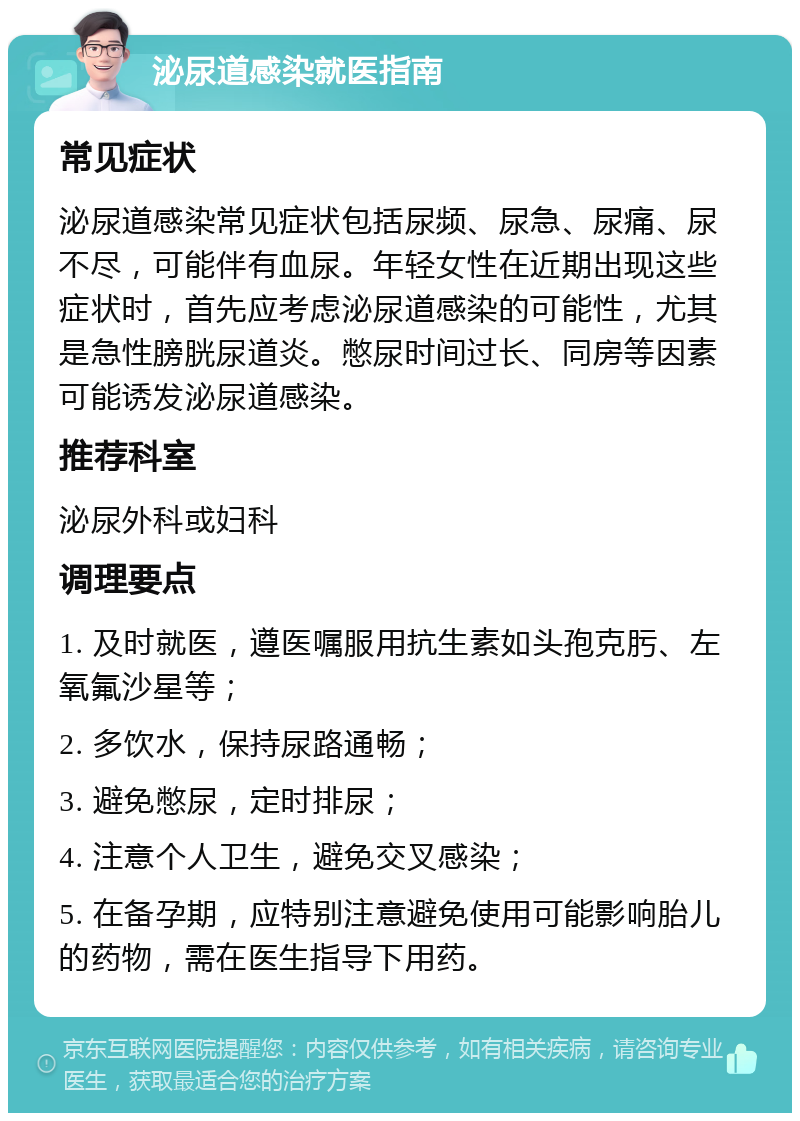 泌尿道感染就医指南 常见症状 泌尿道感染常见症状包括尿频、尿急、尿痛、尿不尽，可能伴有血尿。年轻女性在近期出现这些症状时，首先应考虑泌尿道感染的可能性，尤其是急性膀胱尿道炎。憋尿时间过长、同房等因素可能诱发泌尿道感染。 推荐科室 泌尿外科或妇科 调理要点 1. 及时就医，遵医嘱服用抗生素如头孢克肟、左氧氟沙星等； 2. 多饮水，保持尿路通畅； 3. 避免憋尿，定时排尿； 4. 注意个人卫生，避免交叉感染； 5. 在备孕期，应特别注意避免使用可能影响胎儿的药物，需在医生指导下用药。