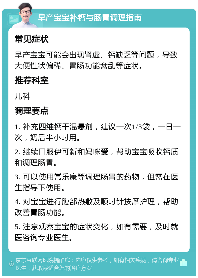 早产宝宝补钙与肠胃调理指南 常见症状 早产宝宝可能会出现肾虚、钙缺乏等问题，导致大便性状偏稀、胃肠功能紊乱等症状。 推荐科室 儿科 调理要点 1. 补充四维钙干混悬剂，建议一次1/3袋，一日一次，奶后半小时用。 2. 继续口服伊可新和妈咪爱，帮助宝宝吸收钙质和调理肠胃。 3. 可以使用常乐康等调理肠胃的药物，但需在医生指导下使用。 4. 对宝宝进行腹部热敷及顺时针按摩护理，帮助改善胃肠功能。 5. 注意观察宝宝的症状变化，如有需要，及时就医咨询专业医生。