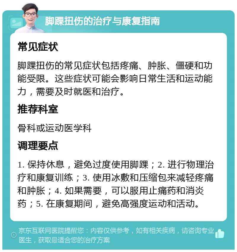 脚踝扭伤的治疗与康复指南 常见症状 脚踝扭伤的常见症状包括疼痛、肿胀、僵硬和功能受限。这些症状可能会影响日常生活和运动能力，需要及时就医和治疗。 推荐科室 骨科或运动医学科 调理要点 1. 保持休息，避免过度使用脚踝；2. 进行物理治疗和康复训练；3. 使用冰敷和压缩包来减轻疼痛和肿胀；4. 如果需要，可以服用止痛药和消炎药；5. 在康复期间，避免高强度运动和活动。