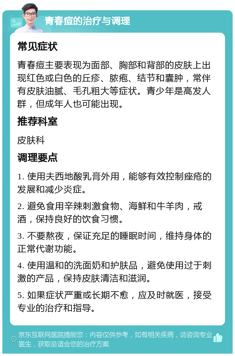 青春痘的治疗与调理 常见症状 青春痘主要表现为面部、胸部和背部的皮肤上出现红色或白色的丘疹、脓疱、结节和囊肿，常伴有皮肤油腻、毛孔粗大等症状。青少年是高发人群，但成年人也可能出现。 推荐科室 皮肤科 调理要点 1. 使用夫西地酸乳膏外用，能够有效控制痤疮的发展和减少炎症。 2. 避免食用辛辣刺激食物、海鲜和牛羊肉，戒酒，保持良好的饮食习惯。 3. 不要熬夜，保证充足的睡眠时间，维持身体的正常代谢功能。 4. 使用温和的洗面奶和护肤品，避免使用过于刺激的产品，保持皮肤清洁和滋润。 5. 如果症状严重或长期不愈，应及时就医，接受专业的治疗和指导。