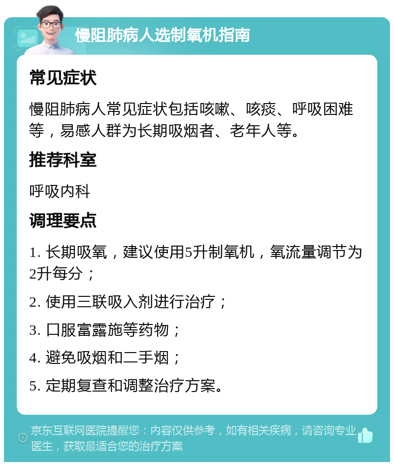 慢阻肺病人选制氧机指南 常见症状 慢阻肺病人常见症状包括咳嗽、咳痰、呼吸困难等，易感人群为长期吸烟者、老年人等。 推荐科室 呼吸内科 调理要点 1. 长期吸氧，建议使用5升制氧机，氧流量调节为2升每分； 2. 使用三联吸入剂进行治疗； 3. 口服富露施等药物； 4. 避免吸烟和二手烟； 5. 定期复查和调整治疗方案。