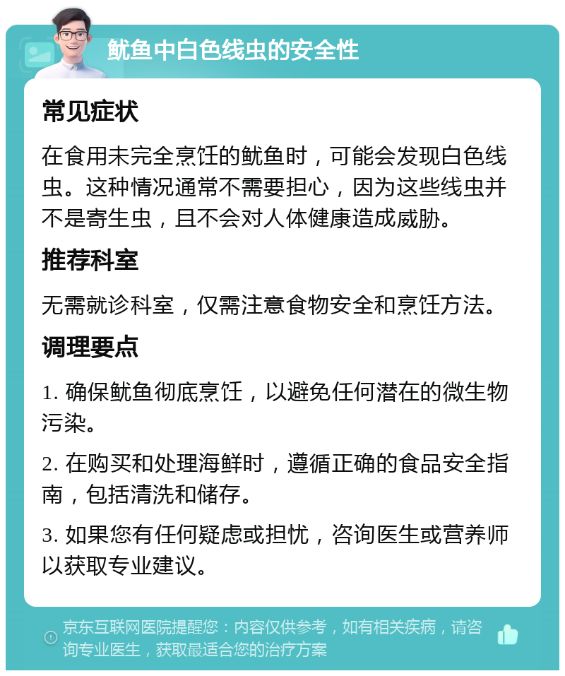 鱿鱼中白色线虫的安全性 常见症状 在食用未完全烹饪的鱿鱼时，可能会发现白色线虫。这种情况通常不需要担心，因为这些线虫并不是寄生虫，且不会对人体健康造成威胁。 推荐科室 无需就诊科室，仅需注意食物安全和烹饪方法。 调理要点 1. 确保鱿鱼彻底烹饪，以避免任何潜在的微生物污染。 2. 在购买和处理海鲜时，遵循正确的食品安全指南，包括清洗和储存。 3. 如果您有任何疑虑或担忧，咨询医生或营养师以获取专业建议。