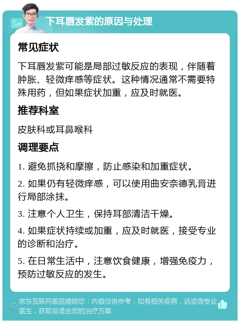 下耳唇发紫的原因与处理 常见症状 下耳唇发紫可能是局部过敏反应的表现，伴随着肿胀、轻微痒感等症状。这种情况通常不需要特殊用药，但如果症状加重，应及时就医。 推荐科室 皮肤科或耳鼻喉科 调理要点 1. 避免抓挠和摩擦，防止感染和加重症状。 2. 如果仍有轻微痒感，可以使用曲安奈德乳膏进行局部涂抹。 3. 注意个人卫生，保持耳部清洁干燥。 4. 如果症状持续或加重，应及时就医，接受专业的诊断和治疗。 5. 在日常生活中，注意饮食健康，增强免疫力，预防过敏反应的发生。