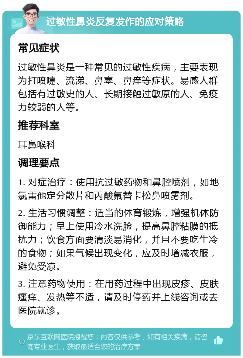 过敏性鼻炎反复发作的应对策略 常见症状 过敏性鼻炎是一种常见的过敏性疾病，主要表现为打喷嚏、流涕、鼻塞、鼻痒等症状。易感人群包括有过敏史的人、长期接触过敏原的人、免疫力较弱的人等。 推荐科室 耳鼻喉科 调理要点 1. 对症治疗：使用抗过敏药物和鼻腔喷剂，如地氯雷他定分散片和丙酸氟替卡松鼻喷雾剂。 2. 生活习惯调整：适当的体育锻炼，增强机体防御能力；早上使用冷水洗脸，提高鼻腔粘膜的抵抗力；饮食方面要清淡易消化，并且不要吃生冷的食物；如果气候出现变化，应及时增减衣服，避免受凉。 3. 注意药物使用：在用药过程中出现皮疹、皮肤瘙痒、发热等不适，请及时停药并上线咨询或去医院就诊。